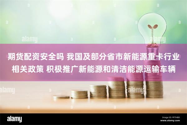 期货配资安全吗 我国及部分省市新能源重卡行业相关政策 积极推广新能源和清洁能源运输车辆
