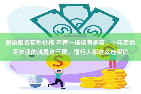 股票配资软件价格 不管一栋楼有多高,十年后最受欢迎的就是这三层,懂行人都这么选买房