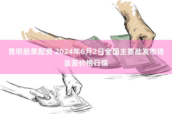 昆明股票配资 2024年6月2日全国主要批发市场韭苔价格行情