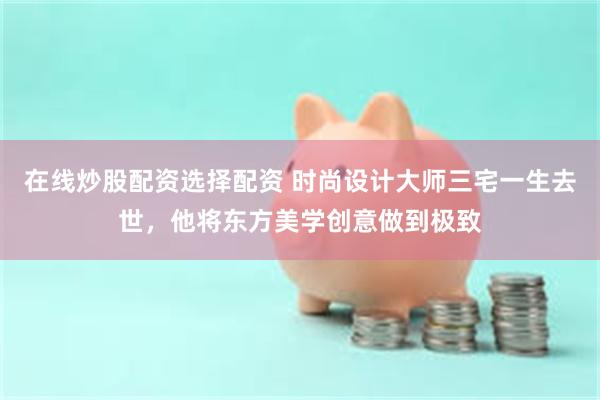 在线炒股配资选择配资 时尚设计大师三宅一生去世，他将东方美学创意做到极致