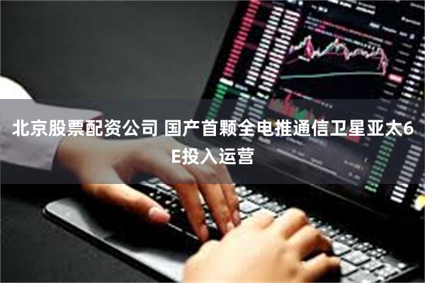北京股票配资公司 国产首颗全电推通信卫星亚太6E投入运营