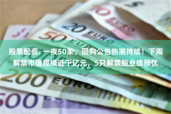 股票配资. 一夜50家，回购公告热潮持续！下周解禁市值规模近千亿元，5只解禁股业绩预忧