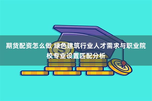 期货配资怎么做 绿色建筑行业人才需求与职业院校专业设置匹配分析