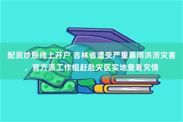 配资炒股线上开户 吉林省遭受严重暴雨洪涝灾害，官方派工作组赶赴灾区实地查看灾情