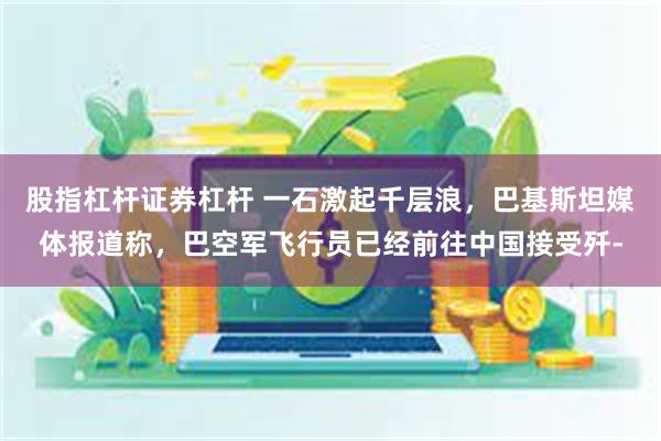 股指杠杆证券杠杆 一石激起千层浪，巴基斯坦媒体报道称，巴空军飞行员已经前往中国接受歼-