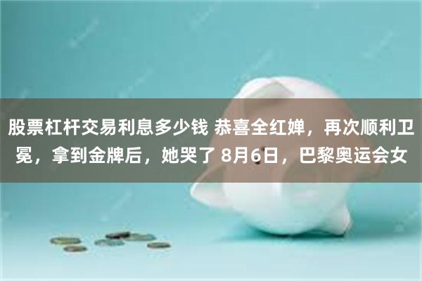 股票杠杆交易利息多少钱 恭喜全红婵，再次顺利卫冕，拿到金牌后，她哭了 8月6日，巴黎奥运会女