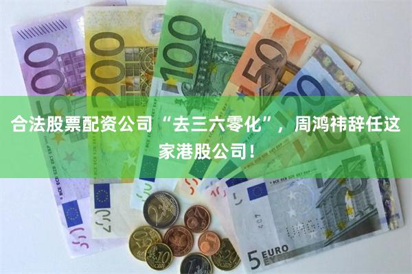 合法股票配资公司 “去三六零化”，周鸿祎辞任这家港股公司！