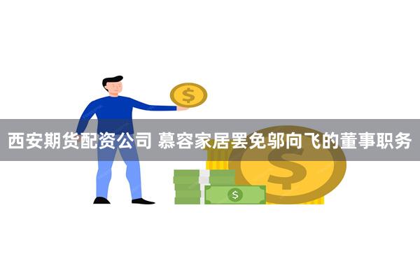 西安期货配资公司 慕容家居罢免邬向飞的董事职务