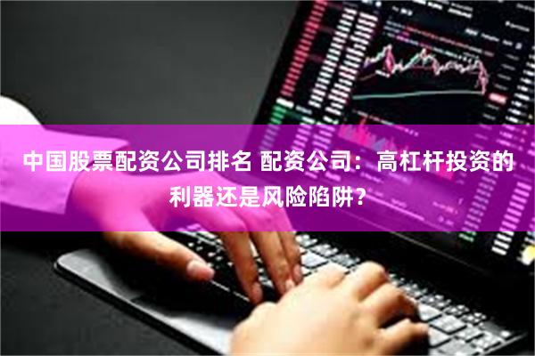 中国股票配资公司排名 配资公司：高杠杆投资的利器还是风险陷阱？