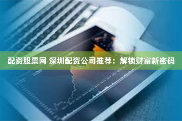 配资股票网 深圳配资公司推荐：解锁财富新密码