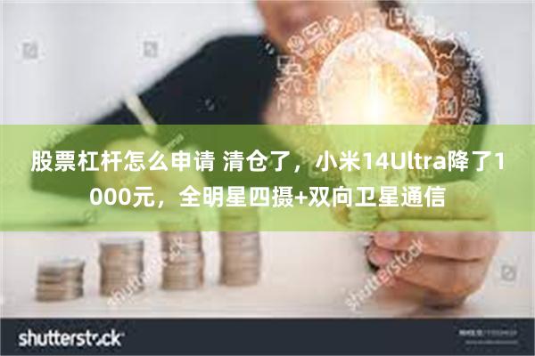 股票杠杆怎么申请 清仓了，小米14Ultra降了1000元，全明星四摄+双向卫星通信