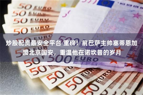 炒股配资最安全平台 重磅！前巴萨主帅塞蒂恩加盟北京国安，重温他在诺坎普的岁月