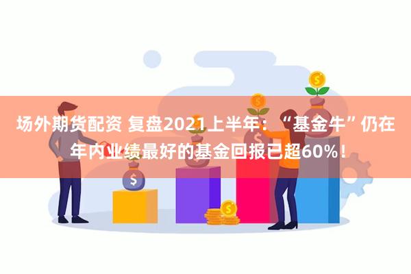 场外期货配资 复盘2021上半年：“基金牛”仍在 年内业绩最好的基金回报已超60%！