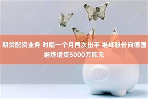 期货配资业务 时隔一个月再次出手 继峰股份向德国继烨增资5000万欧元
