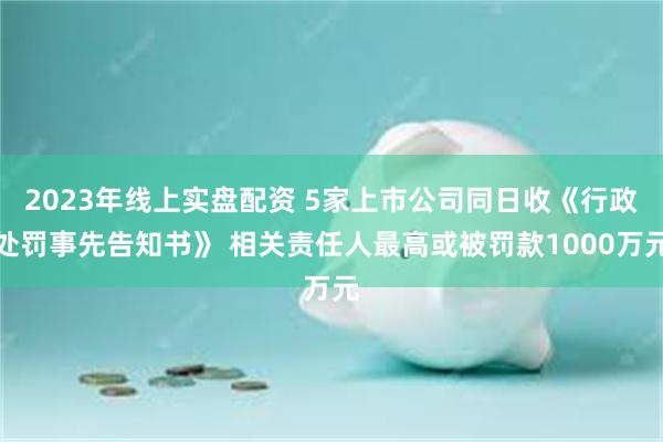 2023年线上实盘配资 5家上市公司同日收《行政处罚事先告知书》 相关责任人最高或被罚款1000万元