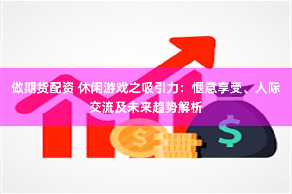 做期货配资 休闲游戏之吸引力：惬意享受、人际交流及未来趋势解析