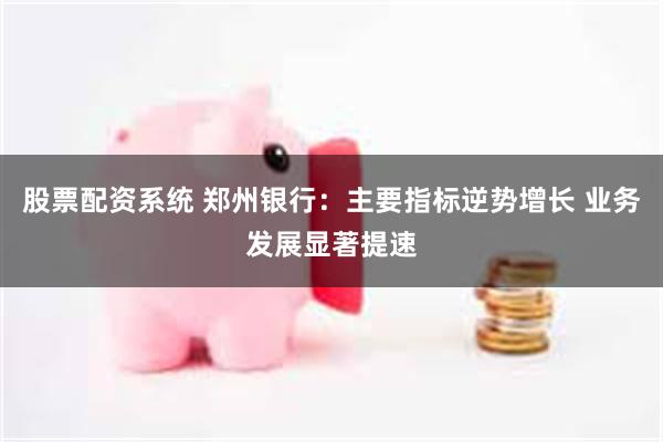 股票配资系统 郑州银行：主要指标逆势增长 业务发展显著提速
