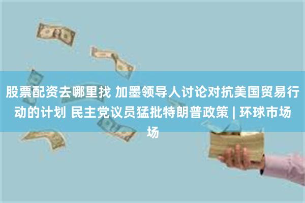 股票配资去哪里找 加墨领导人讨论对抗美国贸易行动的计划 民主党议员猛批特朗普政策 | 环球市场