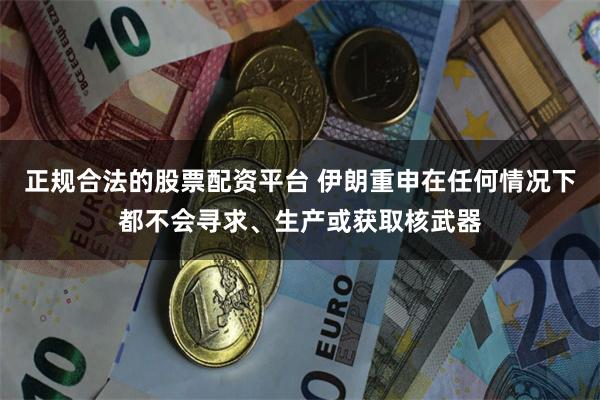 正规合法的股票配资平台 伊朗重申在任何情况下都不会寻求、生产或获取核武器
