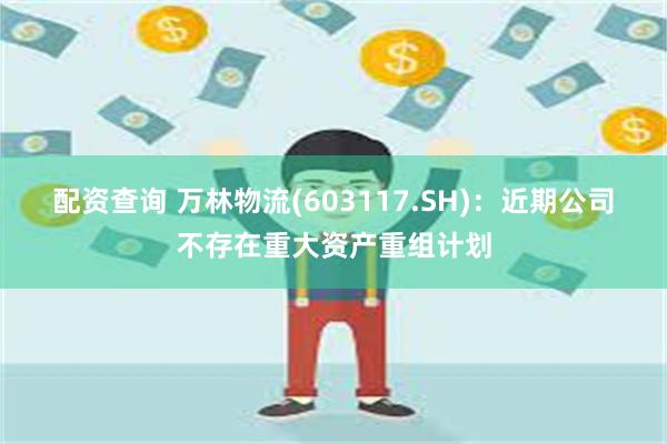 配资查询 万林物流(603117.SH)：近期公司不存在重大资产重组计划