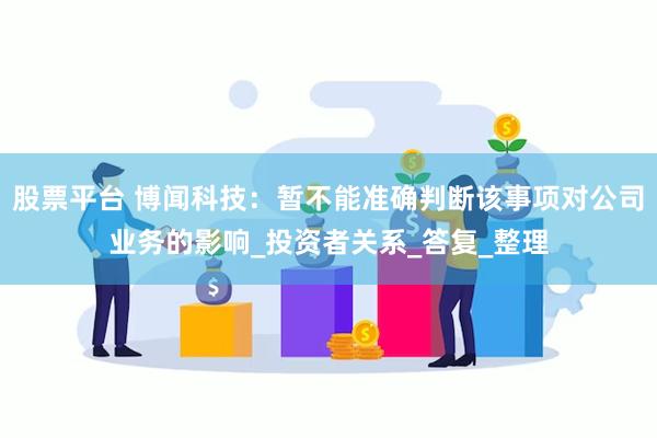 股票平台 博闻科技：暂不能准确判断该事项对公司业务的影响_投资者关系_答复_整理
