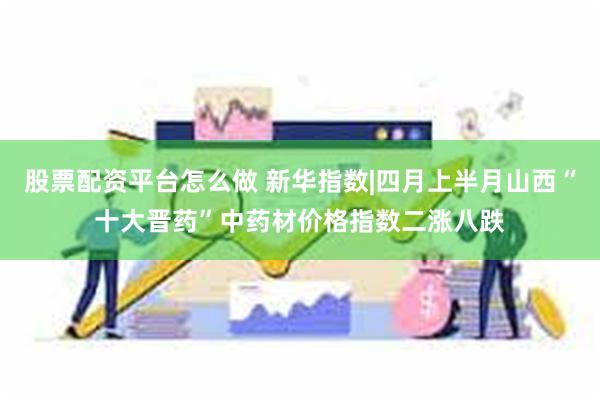 股票配资平台怎么做 新华指数|四月上半月山西“十大晋药”中药材价格指数二涨八跌