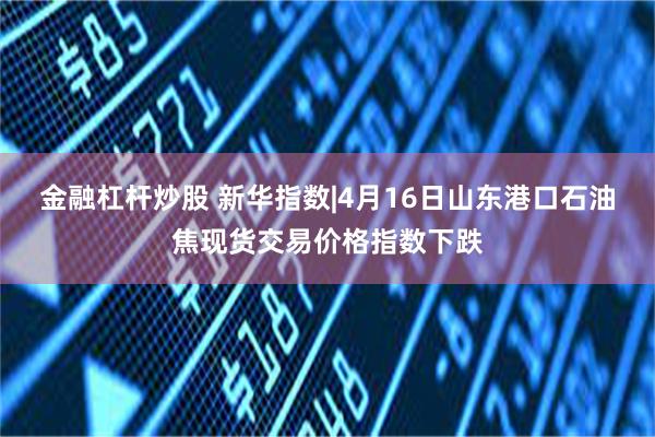 金融杠杆炒股 新华指数|4月16日山东港口石油焦现货交易价格指数下跌