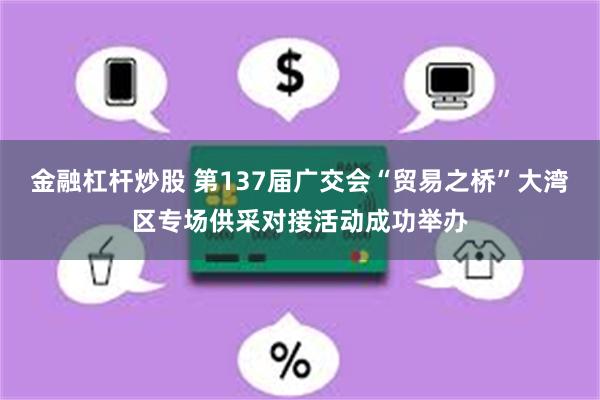 金融杠杆炒股 第137届广交会“贸易之桥”大湾区专场供采对接活动成功举办