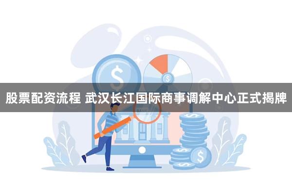 股票配资流程 武汉长江国际商事调解中心正式揭牌