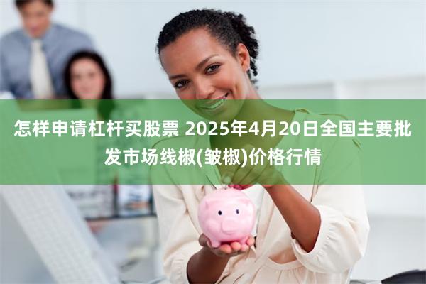 怎样申请杠杆买股票 2025年4月20日全国主要批发市场线椒(皱椒)价格行情
