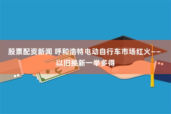 股票配资新闻 呼和浩特电动自行车市场红火—— 以旧换新一举多得