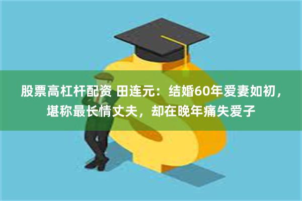 股票高杠杆配资 田连元：结婚60年爱妻如初，堪称最长情丈夫，却在晚年痛失爱子
