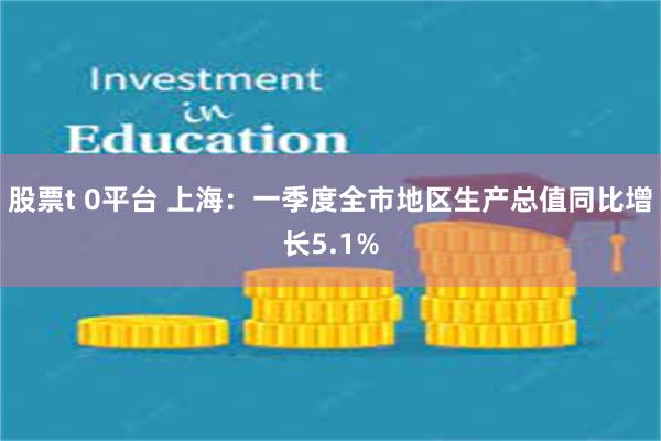 股票t 0平台 上海：一季度全市地区生产总值同比增长5.1%