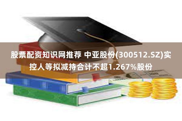 股票配资知识网推荐 中亚股份(300512.SZ)实控人等拟减持合计不超1.267%股份