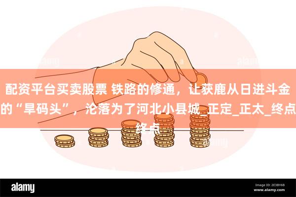 配资平台买卖股票 铁路的修通，让获鹿从日进斗金的“旱码头”，沦落为了河北小县城_正定_正太_终点