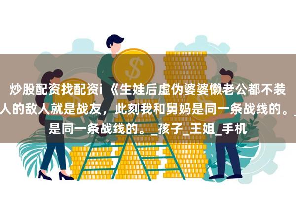 炒股配资找配资i 《生娃后虚伪婆婆懒老公都不装了》姜楠郭威 敌人的敌人就是战友，此刻我和舅妈是同一条战线的。_孩子_王姐_手机