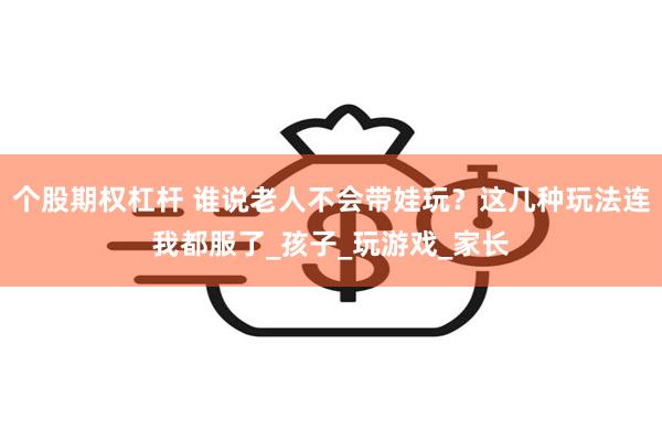 个股期权杠杆 谁说老人不会带娃玩？这几种玩法连我都服了_孩子_玩游戏_家长