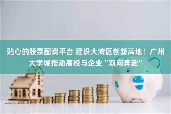 贴心的股票配资平台 建设大湾区创新高地！广州大学城推动高校与企业“双向奔赴”