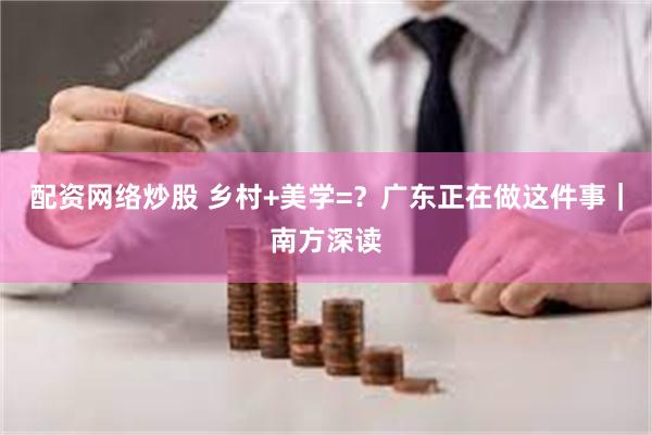 配资网络炒股 乡村+美学=？广东正在做这件事｜南方深读