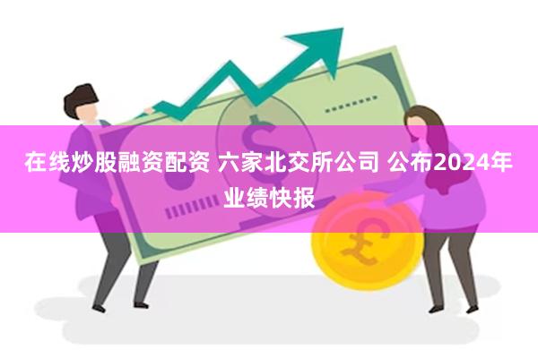 在线炒股融资配资 六家北交所公司 公布2024年业绩快报