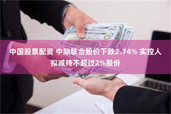 中国股票配资 中际联合股价下跌2.74% 实控人拟减持不超过2%股份