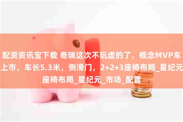 配资资讯宝下载 奇瑞这次不玩虚的了，概念MVP车型即将量产上市，车长5.3米，侧滑门，2+2+3座椅布局_星纪元_市场_配置