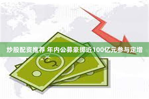 炒股配资推荐 年内公募豪掷近100亿元参与定增