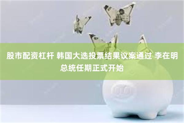 股市配资杠杆 韩国大选投票结果议案通过 李在明总统任期正式开始