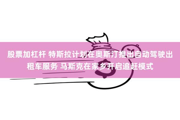 股票加杠杆 特斯拉计划在奥斯汀推出自动驾驶出租车服务 马斯克在家乡开启追赶模式