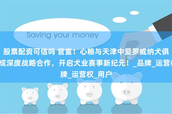 股票配资可信吗 官宣！心粮与天津中爱罗威纳犬俱乐部达成深度战略合作，开启犬业赛事新纪元！_品牌_运营权_用户