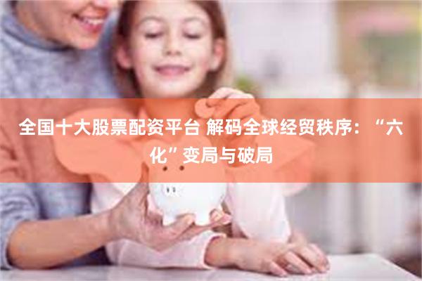 全国十大股票配资平台 解码全球经贸秩序：“六化”变局与破局