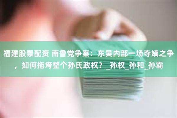 福建股票配资 南鲁党争案：东吴内部一场夺嫡之争，如何拖垮整个孙氏政权？_孙权_孙和_孙霸