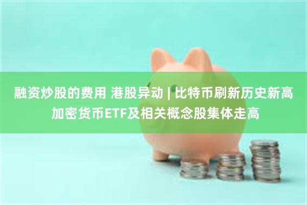 融资炒股的费用 港股异动 | 比特币刷新历史新高 加密货币ETF及相关概念股集体走高