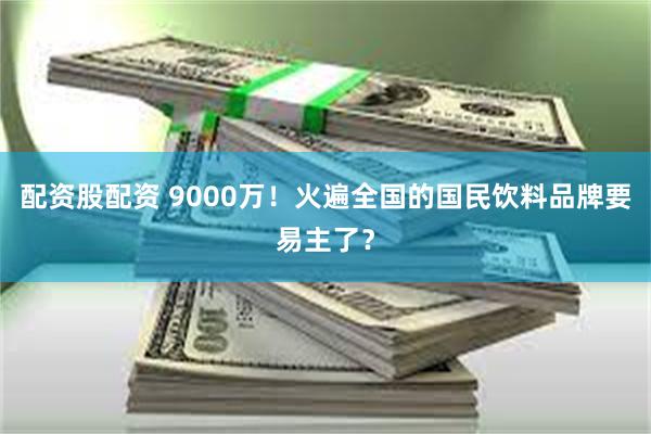 配资股配资 9000万！火遍全国的国民饮料品牌要易主了？
